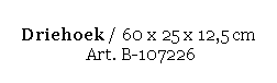 Text Box: Driehoek / 60 x 25 x 12,5 cm 
 Art. B-107226