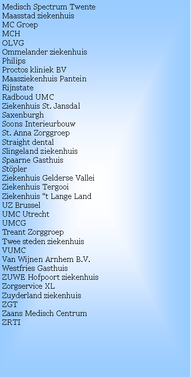 Text Box: Medisch Spectrum TwenteMaasstad ziekenhuisMC GroepMCHOLVGOmmelander ziekenhuis
PhilipsProctos kliniek BVMaasziekenhuis Pantein
RijnstateRadboud UMCZiekenhuis St. Jansdal
SaxenburghSoons InterieurbouwSt. Anna ZorggroepStraight dentalSlingeland ziekenhuisSpaarne GasthuisStpler
Ziekenhuis Gelderse ValleiZiekenhuis TergooiZiekenhuis t Lange LandUZ BrusselUMC UtrechtUMCG
Treant ZorggroepTwee steden ziekenhuisVUMC
Van Wijnen Arnhem B.V.Westfries GasthuisZUWE Hofpoort ziekenhuisZorgservice XLZuyderland ziekenhuisZGTZaans Medisch CentrumZRTI