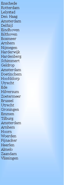 Text Box: EnschedeRotterdamLelystadDen HaagAmsterdamDelfzijl
Eindhoven
BilthovenBoxmeer
ArnhemNijmegenHarderwijk
HardenbergSchimmertGeldropAmsterdamDoetinchemHoofddorpUtrecht
Ede
HilversumZoetermeerBrusselUtrechtGroningen
Emmen
TilburgAmsterdam
ArnhemHoornWoerdenPijnackerHeerlenAlmeloZaandamVlissingen